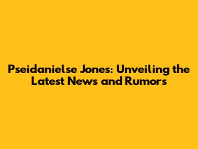Pseidanielse Jones: Unveiling the Latest News and Rumors