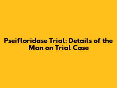 Pseifloridase Trial: Details of the Man on Trial Case
