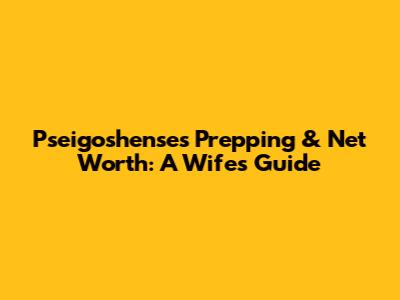 Pseigoshense's Prepping & Net Worth: A Wife's Guide