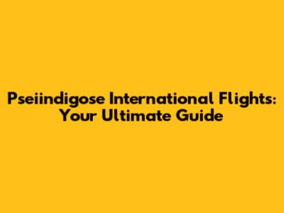 Pseiindigose International Flights: Your Ultimate Guide