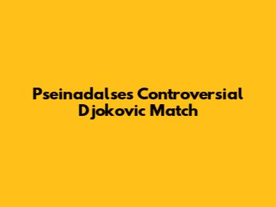 Pseinadalse's Controversial Djokovic Match