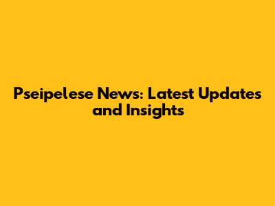 Pseipelese News: Latest Updates and Insights