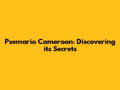 Psemario Cameroon: Discovering its Secrets