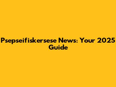 Psepseifiskersese News: Your 2025 Guide