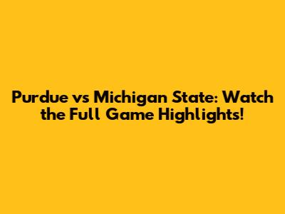 Purdue vs Michigan State: Watch the Full Game Highlights!