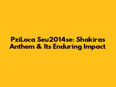 PziLoca Seu2014se: Shakira's Anthem & Its Enduring Impact