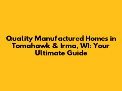 Quality Manufactured Homes in Tomahawk & Irma, WI: Your Ultimate Guide
