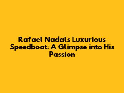 Rafael Nadal's Luxurious Speedboat: A Glimpse into His Passion