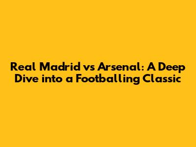 Real Madrid vs Arsenal: A Deep Dive into a Footballing Classic