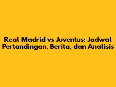 Real Madrid vs Juventus: Jadwal Pertandingan, Berita, dan Analisis
