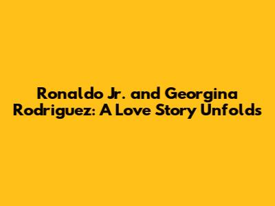 Ronaldo Jr. and Georgina Rodriguez: A Love Story Unfolds