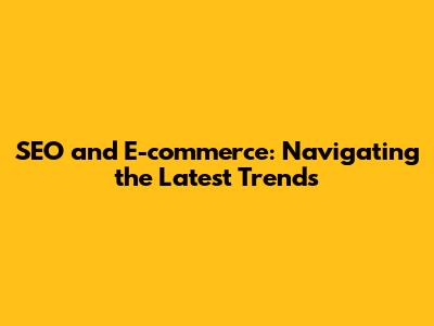 SEO and E-commerce: Navigating the Latest Trends