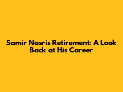 Samir Nasri's Retirement: A Look Back at His Career