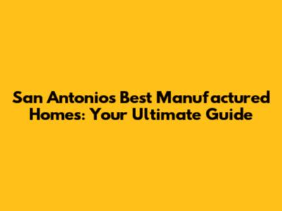 San Antonio's Best Manufactured Homes: Your Ultimate Guide