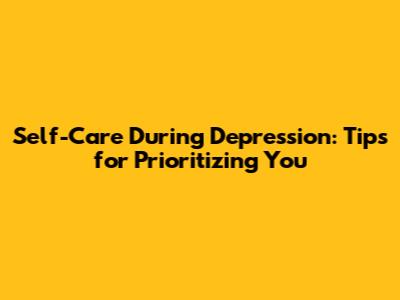 Self-Care During Depression: Tips for Prioritizing You