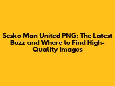 Sesko Man United PNG: The Latest Buzz and Where to Find High-Quality Images