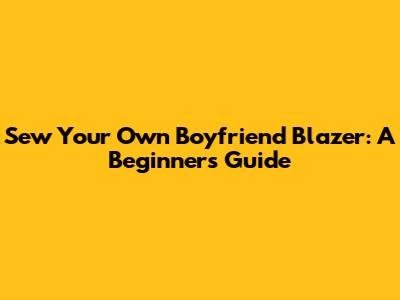 Sew Your Own Boyfriend Blazer: A Beginner's Guide