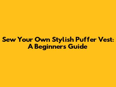 Sew Your Own Stylish Puffer Vest: A Beginner's Guide