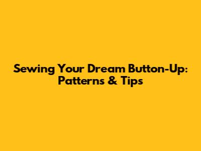 Sewing Your Dream Button-Up: Patterns & Tips