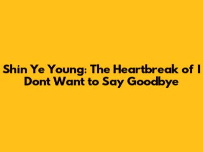 Shin Ye Young: The Heartbreak of 'I Don't Want to Say Goodbye'