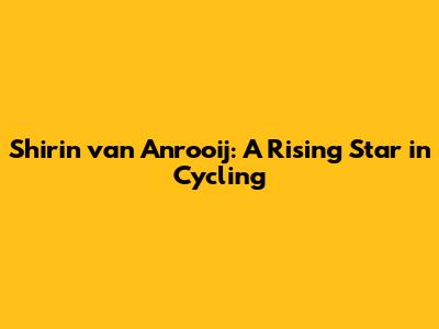 Shirin van Anrooij: A Rising Star in Cycling