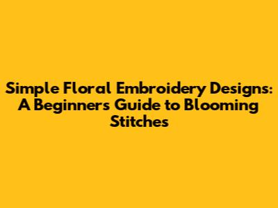 Simple Floral Embroidery Designs: A Beginner's Guide to Blooming Stitches