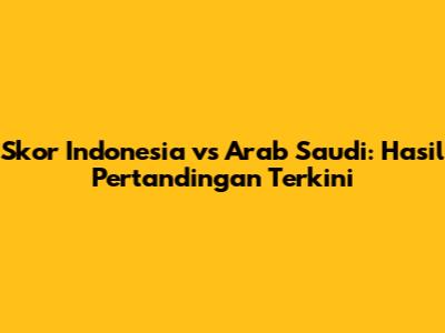Skor Indonesia vs Arab Saudi: Hasil Pertandingan Terkini