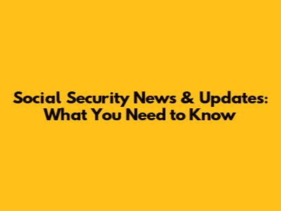 Social Security News & Updates: What You Need to Know