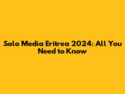 Solo Media Eritrea 2024: All You Need to Know