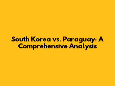 South Korea vs. Paraguay: A Comprehensive Analysis