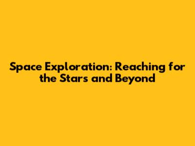 Space Exploration: Reaching for the Stars and Beyond