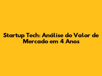 Startup Tech: Análise do Valor de Mercado em 4 Anos