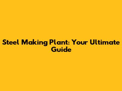 Steel Making Plant: Your Ultimate Guide