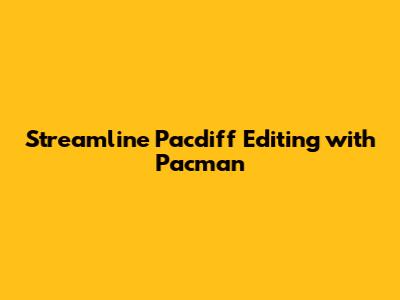 Streamline Pacdiff Editing with Pacman