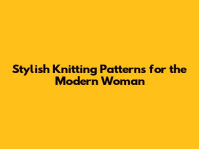 Stylish Knitting Patterns for the Modern Woman