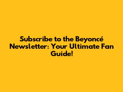 Subscribe to the Beyoncé Newsletter: Your Ultimate Fan Guide!