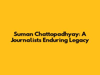 Suman Chattopadhyay: A Journalist's Enduring Legacy