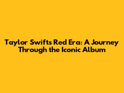 Taylor Swift's 'Red' Era: A Journey Through the Iconic Album