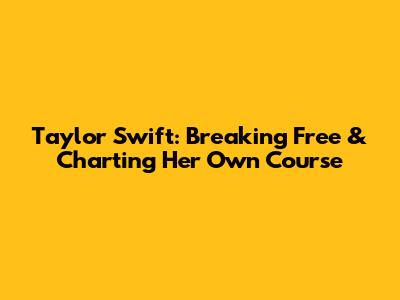 Taylor Swift: Breaking Free & Charting Her Own Course