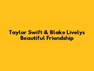 Taylor Swift & Blake Lively's Beautiful Friendship