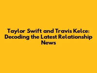 Taylor Swift and Travis Kelce: Decoding the Latest Relationship News
