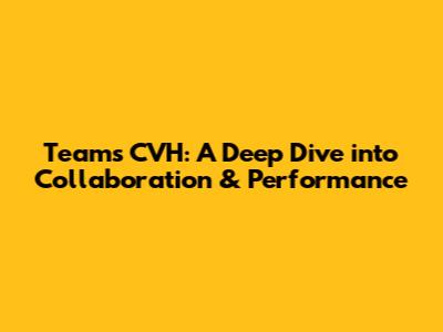 Teams CVH: A Deep Dive into Collaboration & Performance