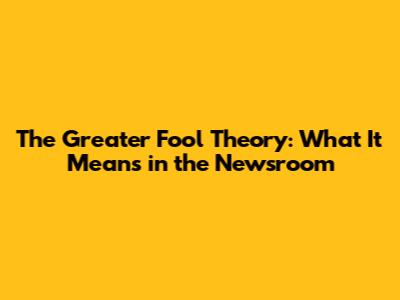 The Greater Fool Theory: What It Means in the Newsroom