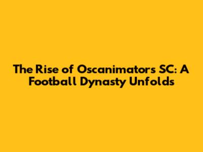 The Rise of Oscanimators SC: A Football Dynasty Unfolds