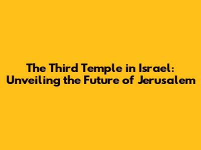 The Third Temple in Israel: Unveiling the Future of Jerusalem
