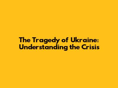 The Tragedy of Ukraine: Understanding the Crisis