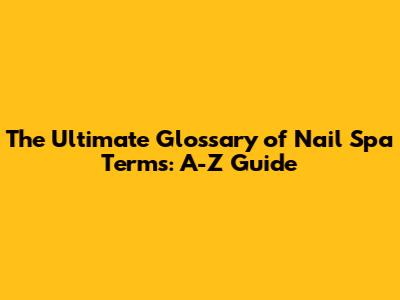 The Ultimate Glossary of Nail Spa Terms: A-Z Guide
