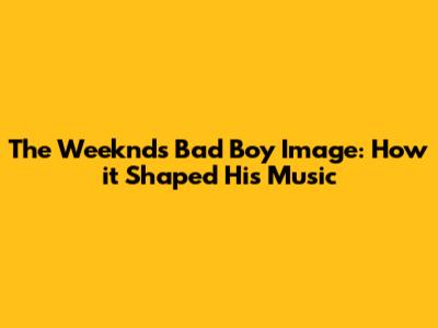 The Weeknd's Bad Boy Image: How it Shaped His Music