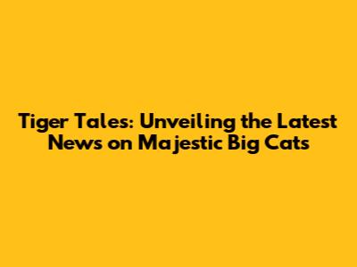 Tiger Tales: Unveiling the Latest News on Majestic Big Cats