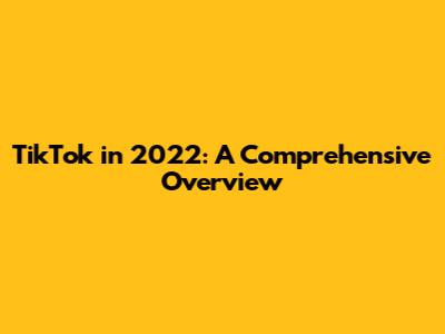 TikTok in 2022: A Comprehensive Overview